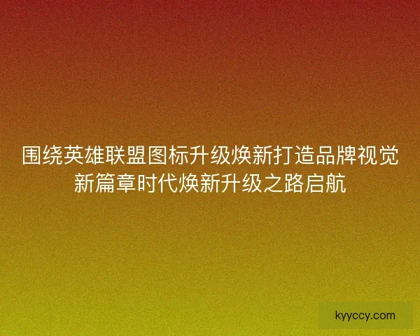 围绕英雄联盟图标升级焕新打造品牌视觉新篇章时代焕新升级之路启航