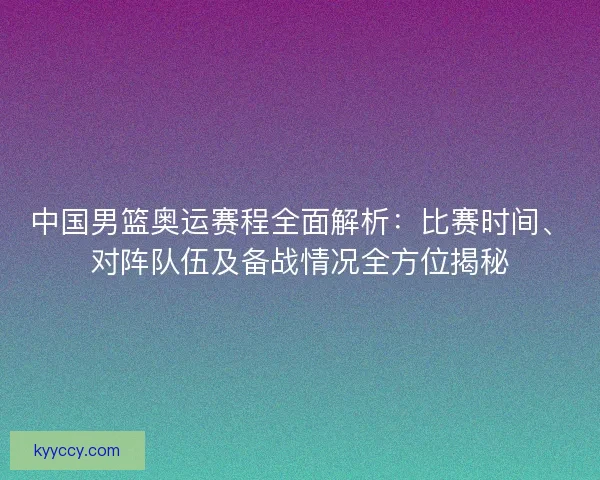 中国男篮奥运赛程全面解析：比赛时间、对阵队伍及备战情况全方位揭秘