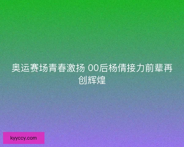 奥运赛场青春激扬 00后杨倩接力前辈再创辉煌