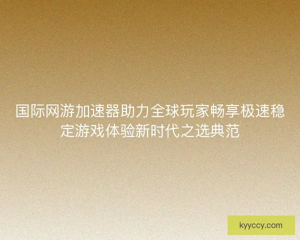 国际网游加速器助力全球玩家畅享极速稳定游戏体验新时代之选典范