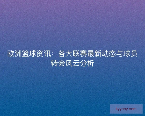 欧洲篮球资讯：各大联赛最新动态与球员转会风云分析