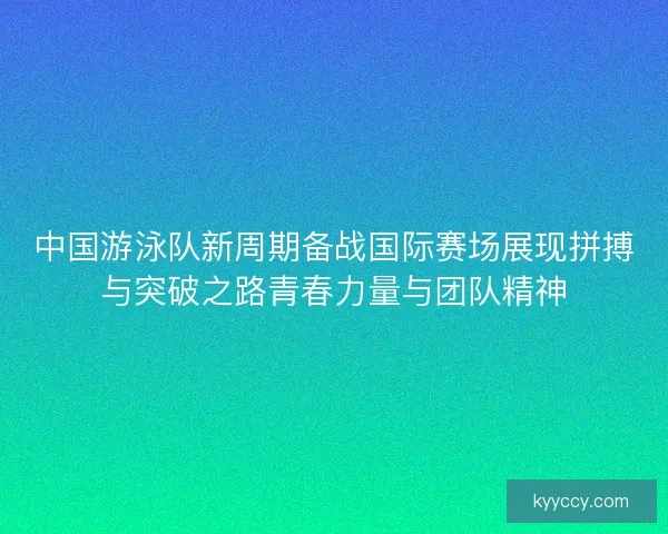 中国游泳队新周期备战国际赛场展现拼搏与突破之路青春力量与团队精神