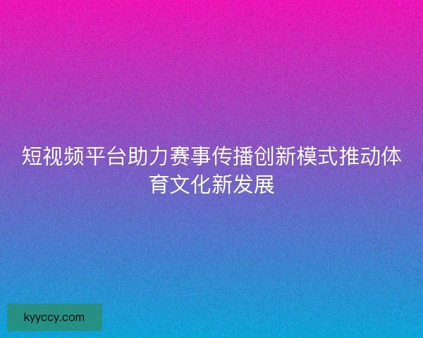 短视频平台助力赛事传播创新模式推动体育文化新发展