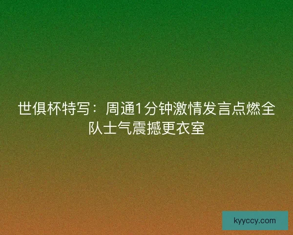 世俱杯特写：周通1分钟激情发言点燃全队士气震撼更衣室