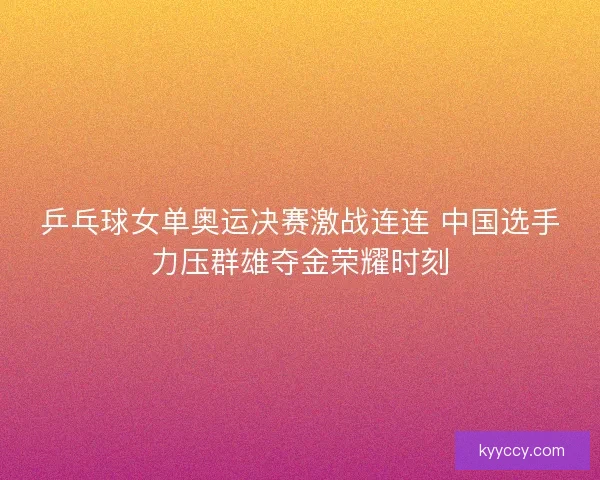 乒乓球女单奥运决赛激战连连 中国选手力压群雄夺金荣耀时刻