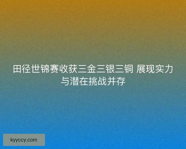 田径世锦赛收获三金三银三铜 展现实力与潜在挑战并存 田径世锦赛收获三金三银三铜 展现实力与潜在挑战并存