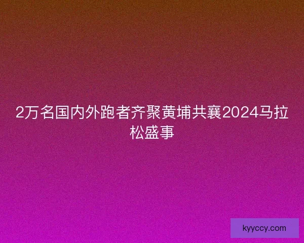 2万名国内外跑者齐聚黄埔共襄2024马拉松盛事