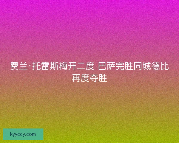 费兰·托雷斯梅开二度 巴萨完胜同城德比再度夺胜