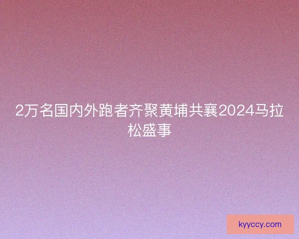 2万名国内外跑者齐聚黄埔共襄2024马拉松盛事 2万名国内外跑者齐聚黄埔共襄2024马拉松盛事