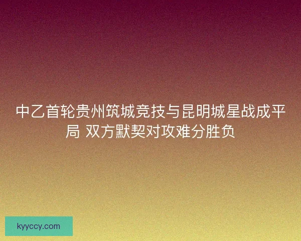 中乙首轮贵州筑城竞技与昆明城星战成平局 双方默契对攻难分胜负 中乙首轮贵州筑城竞技与昆明城星战成平局 双方默契对攻难分胜负