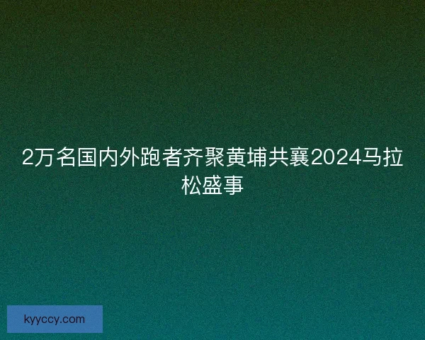 2万名国内外跑者齐聚黄埔共襄2024马拉松盛事 2万名国内外跑者齐聚黄埔共襄2024马拉松盛事