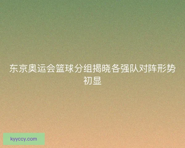 东京奥运会篮球分组揭晓各强队对阵形势初显