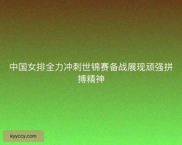 中国女排全力冲刺世锦赛备战展现顽强拼搏精神