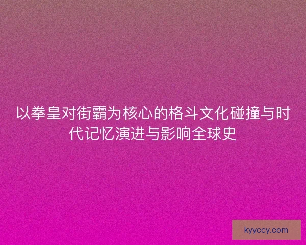 以拳皇对街霸为核心的格斗文化碰撞与时代记忆演进与影响全球史 以拳皇对街霸为核心的格斗文化碰撞与时代记忆演进与影响全球史