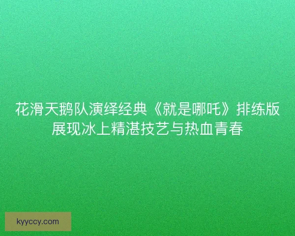 花滑天鹅队演绎经典《就是哪吒》排练版展现冰上精湛技艺与热血青春 花滑天鹅队演绎经典《就是哪吒》排练版展现冰上精湛技艺与热血青春