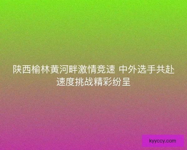 陕西榆林黄河畔激情竞速 中外选手共赴速度挑战精彩纷呈