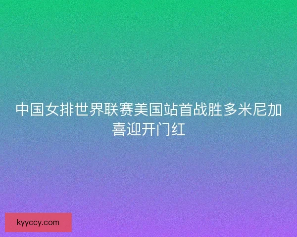 中国女排世界联赛美国站首战胜多米尼加喜迎开门红 中国女排世界联赛美国站首战胜多米尼加喜迎开门红