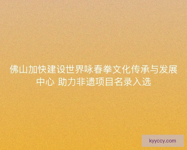 佛山加快建设世界咏春拳文化传承与发展中心 助力非遗项目名录入选 佛山加快建设世界咏春拳文化传承与发展中心 助力非遗项目名录入选