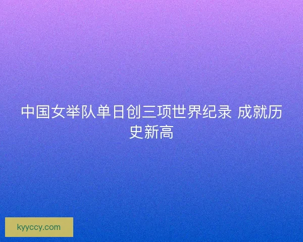 中国女举队单日创三项世界纪录 成就历史新高